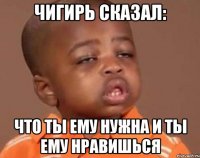 чигирь сказал: что ты ему нужна и ты ему нравишься