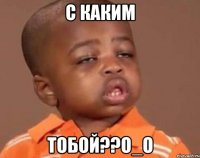с каким тобой??о_о