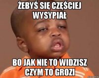 żebyś się częściej wysypiał bo jak nie to widzisz czym to grozi