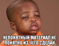  непонятный материал,не понятно из чего сделан