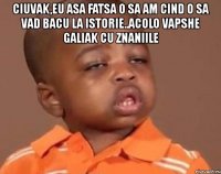 ciuvak,eu asa fatsa o sa am cind o sa vad bacu la istorie..acolo vapshe galiak cu znaniile 