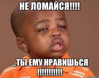 не ломайся!!! ...ты ему нравишься !!!