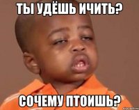 ты удёшь ичить? сочему птоишь?