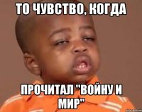 то чувство, когда прочитал "войну и мир"