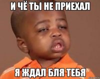 и чё ты не приехал я ждал бля тебя