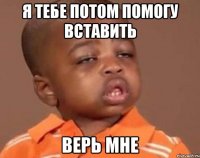 я тебе потом помогу вставить верь мне