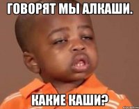 говорят мы алкаши. какие каши?