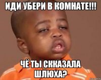 иди убери в комнате!!! чё ты скказала шлюха?
