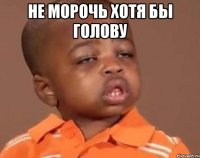 не морочь хотя бы голову 