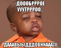 доообрррое ууутррроо... дааавыыдддовннааа)))