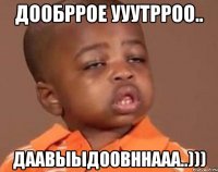 дообррое ууутрроо.. даавыыдоовннааа..)))