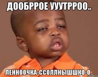 дообррое ууутрроо.. ленноочка-ссоллнышшко-о..
