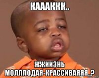 каааккк.. жжиизнь молллодая-крассиваяяя..?