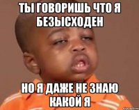 ты говоришь что я безысходен но я даже не знаю какой я