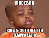 моё ебло когда.. хотя нет это темура ебло