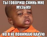 ты говориш скинь мне музыку но я не понимаю какую