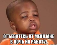  отъебитесь от меня,мне в ночь на работу!