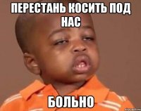 перестань косить под нас больно