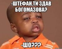 -штефан,ти здав богомазова? -шо???