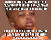 настя владик работники идити суда это клубничный кокдель а я просила малиновый ну ты нутый а кто ито настя и владик помалчи не датибя балбес ну все пойдём ураааааааааааааааа