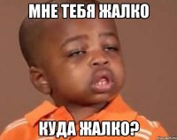 мне тебя жалко куда жалко?