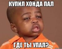 купил хонда пал где ты упал?
