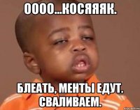 оооо...косяяяк. блеать, менты едут. сваливаем.