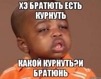 хэ братють есть курнуть какой курнуть?и братюнь