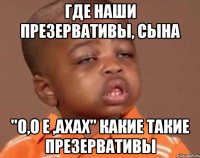 где наши презервативы, сына "о,о е ,ахах" какие такие презервативы