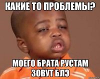 какие то проблемы? моего брата рустам зовут блэ