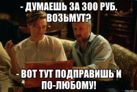 - думаешь за 300 руб. возьмут? - вот тут подправишь и по-любому!