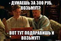 - думаешь за 300 руб. возьмут? - вот тут подправишь и возьмут!