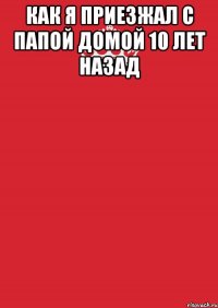 как я приезжал с папой домой 10 лет назад 