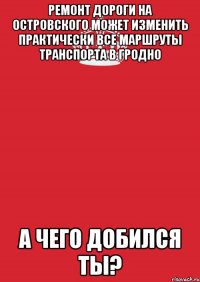 ремонт дороги на островского может изменить практически все маршруты транспорта в гродно а чего добился ты?