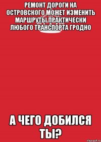 ремонт дороги на островского может изменить маршруты практически любого транспорта гродно а чего добился ты?