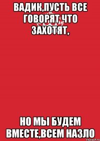 вадик,пусть все говорят что захотят, но мы будем вместе,всем назло