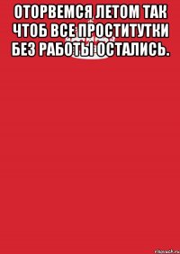 оторвемся летом так чтоб все проститутки без работы остались. 