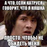 а что, если катруся говорит, что я няшка просто, чтобы не обидеть меня