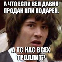 а что если вел давно продан или подарен, а тс нас всех троллит?