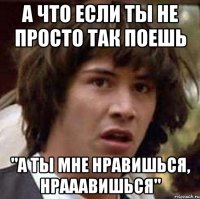 а что если ты не просто так поешь "а ты мне нравишься, нрааавишься"