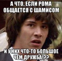 а что, если рома общается с шамисом и у них что-то большое чем дружба!??