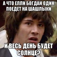 а что елли богдан один поедет на шашлыки и весь день будет солнце?