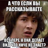 а что если вы рассказываете всё лере, а она делает вид что ниче не знает?