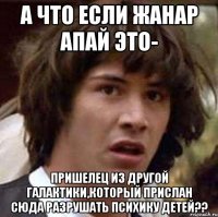 а что если жанар апай это- пришелец из другой галактики,который прислан сюда разрушать психику детей??