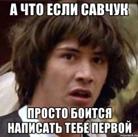 а что если савчук просто боится написать тебе первой