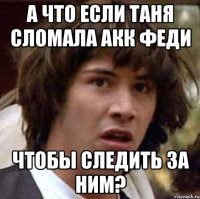 а что если таня сломала акк феди чтобы следить за ним?