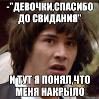 -"девочки,спасибо до свидания" и тут я понял,что меня накрыло