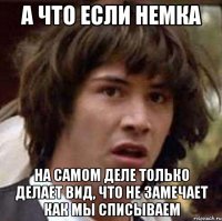 а что если немка на самом деле только делает вид, что не замечает как мы списываем