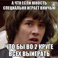 а что если юность специально играет вничью что бы во 2 круге всех выиграть