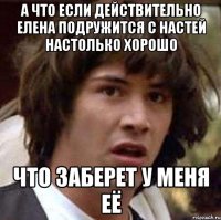 а что если действительно елена подружится с настей настолько хорошо что заберет у меня её